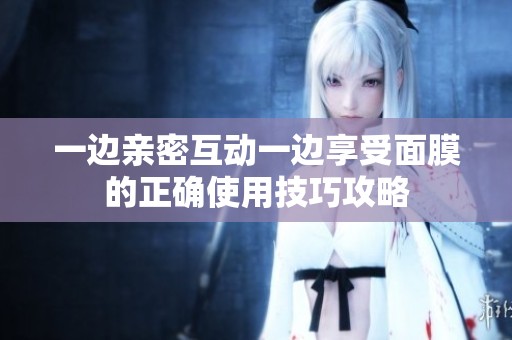 一边亲密互动一边享受面膜的正确使用技巧攻略