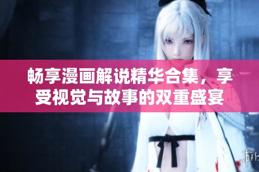 畅享漫画解说精华合集，享受视觉与故事的双重盛宴