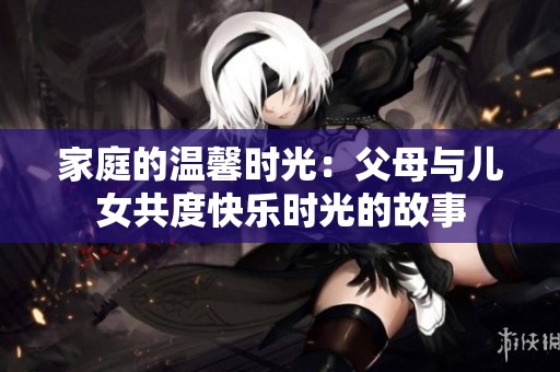 家庭的温馨时光：父母与儿女共度快乐时光的故事