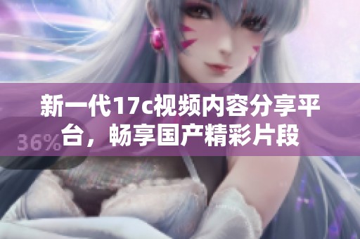新一代17c视频内容分享平台，畅享国产精彩片段