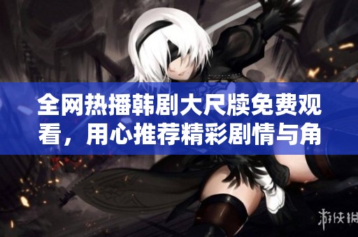 全网热播韩剧大尺牍免费观看，用心推荐精彩剧情与角色魅力