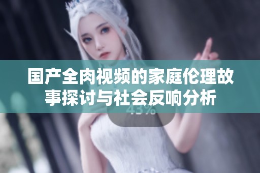 国产全肉视频的家庭伦理故事探讨与社会反响分析