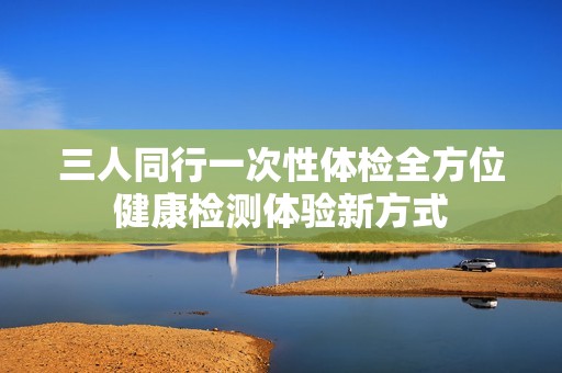三人同行一次性体检全方位健康检测体验新方式