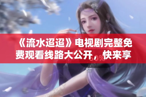 《流水迢迢》电视剧完整免费观看线路大公开，快来享受精彩剧情！