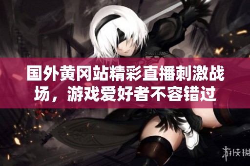 国外黄冈站精彩直播刺激战场，游戏爱好者不容错过