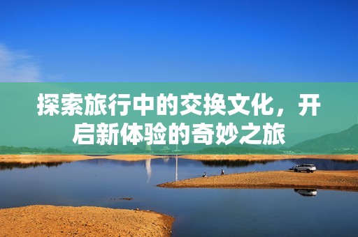 探索旅行中的交换文化，开启新体验的奇妙之旅