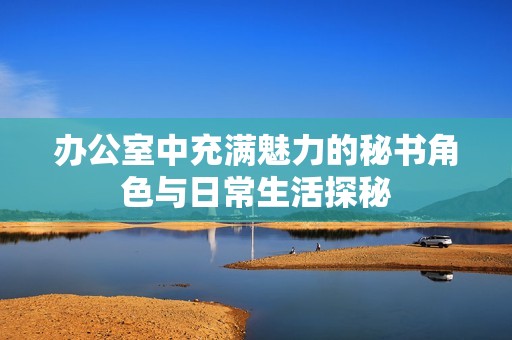 办公室中充满魅力的秘书角色与日常生活探秘