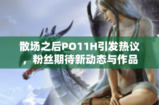 散场之后PO11H引发热议，粉丝期待新动态与作品
