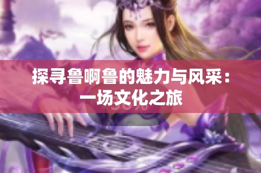 探寻鲁啊鲁的魅力与风采：一场文化之旅