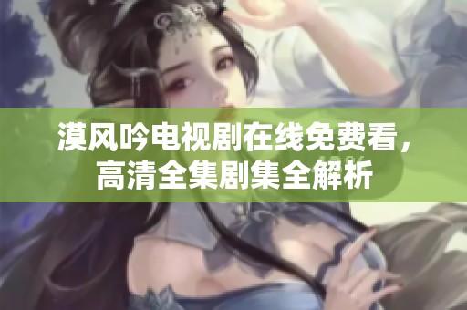 漠风吟电视剧在线免费看，高清全集剧集全解析