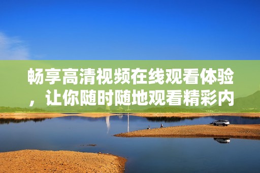 畅享高清视频在线观看体验，让你随时随地观看精彩内容