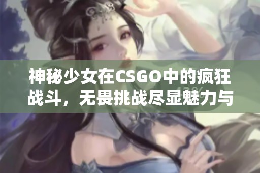 神秘少女在CSGO中的疯狂战斗，无畏挑战尽显魅力与实力
