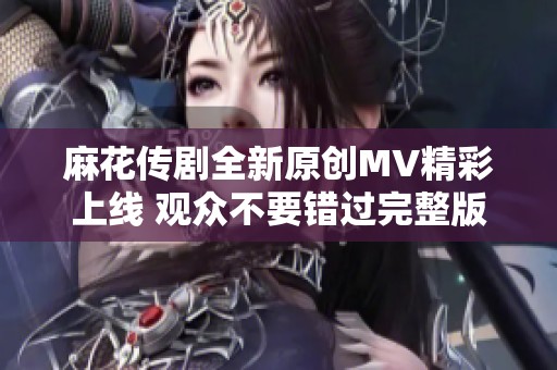 麻花传剧全新原创MV精彩上线 观众不要错过完整版视频