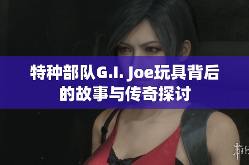 特种部队G.I. Joe玩具背后的故事与传奇探讨