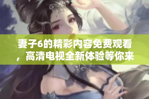 妻子6的精彩内容免费观看，高清电视全新体验等你来享受