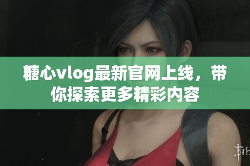 糖心vlog最新官网上线，带你探索更多精彩内容