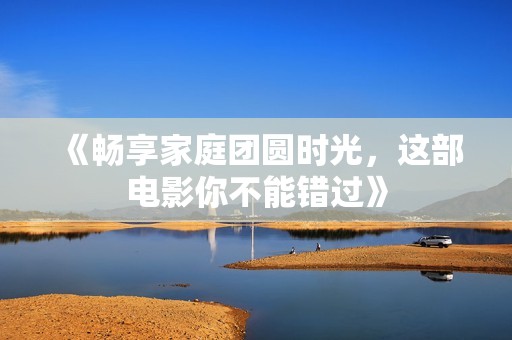 《畅享家庭团圆时光，这部电影你不能错过》