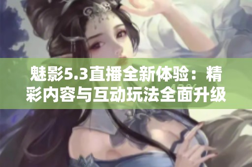 魅影5.3直播全新体验：精彩内容与互动玩法全面升级