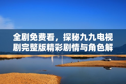 全剧免费看，探秘九九电视剧完整版精彩剧情与角色解析
