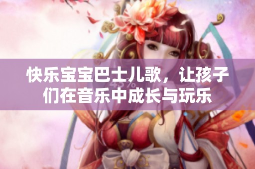 快乐宝宝巴士儿歌，让孩子们在音乐中成长与玩乐