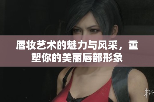 唇妆艺术的魅力与风采，重塑你的美丽唇部形象