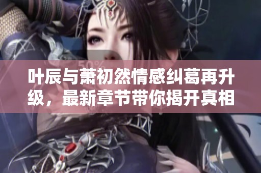 叶辰与萧初然情感纠葛再升级，最新章节带你揭开真相