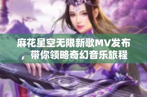 麻花星空无限新歌MV发布，带你领略奇幻音乐旅程