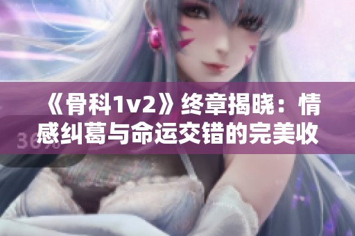 《骨科1v2》终章揭晓：情感纠葛与命运交错的完美收官