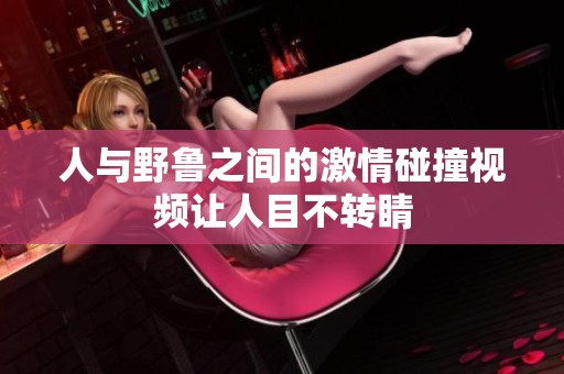人与野鲁之间的激情碰撞视频让人目不转睛
