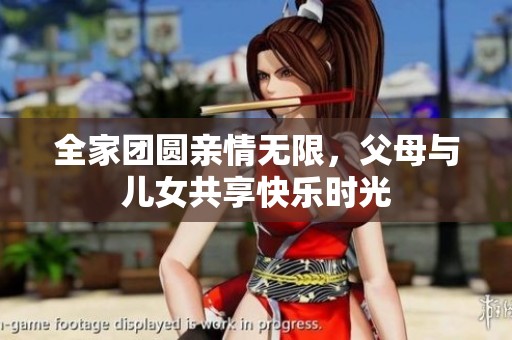 全家团圆亲情无限，父母与儿女共享快乐时光