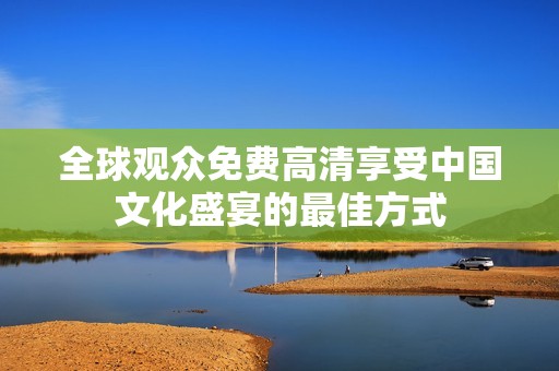 全球观众免费高清享受中国文化盛宴的最佳方式