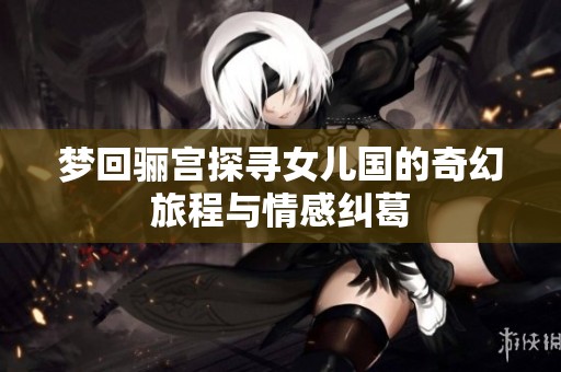 梦回骊宫探寻女儿国的奇幻旅程与情感纠葛