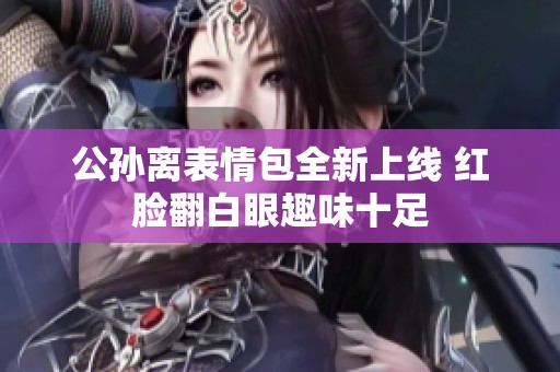 公孙离表情包全新上线 红脸翻白眼趣味十足