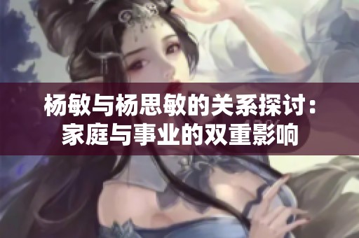 杨敏与杨思敏的关系探讨：家庭与事业的双重影响