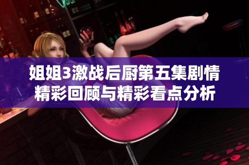 姐姐3激战后厨第五集剧情精彩回顾与精彩看点分析