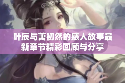 叶辰与萧初然的感人故事最新章节精彩回顾与分享