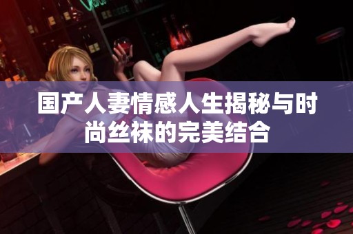 国产人妻情感人生揭秘与时尚丝袜的完美结合