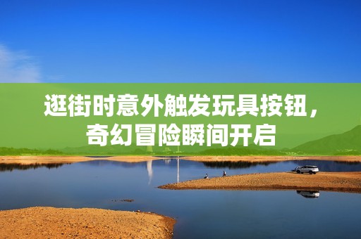 逛街时意外触发玩具按钮，奇幻冒险瞬间开启