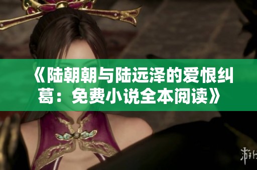 《陆朝朝与陆远泽的爱恨纠葛：免费小说全本阅读》