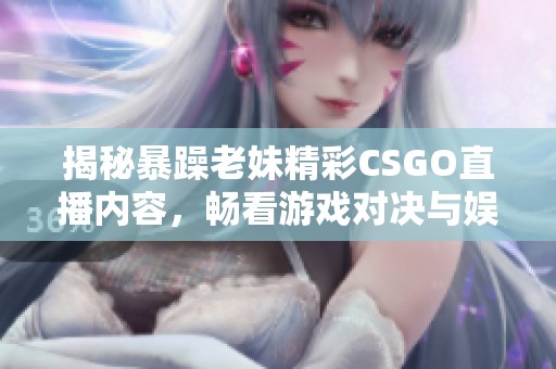 揭秘暴躁老妹精彩CSGO直播内容，畅看游戏对决与娱乐互动
