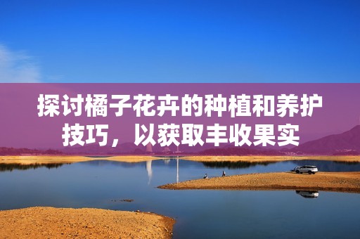 探讨橘子花卉的种植和养护技巧，以获取丰收果实