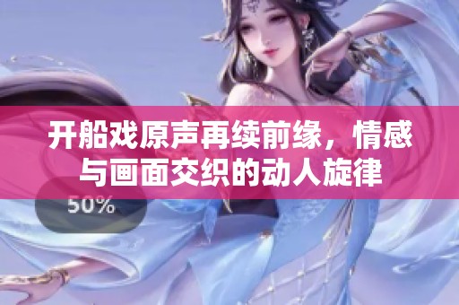 开船戏原声再续前缘，情感与画面交织的动人旋律