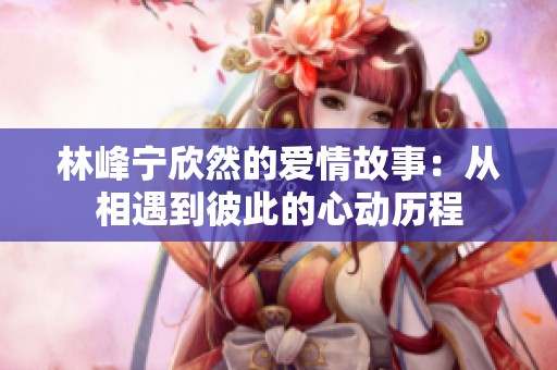 林峰宁欣然的爱情故事：从相遇到彼此的心动历程