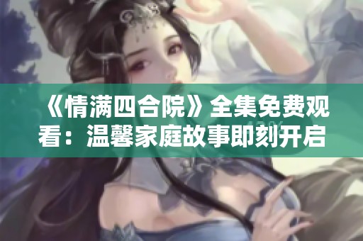 《情满四合院》全集免费观看：温馨家庭故事即刻开启