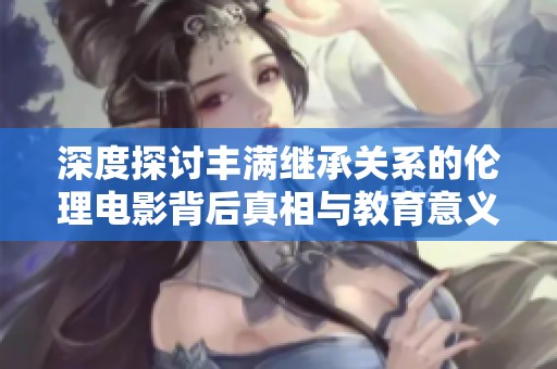 深度探讨丰满继承关系的伦理电影背后真相与教育意义