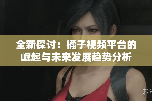 全新探讨：橘子视频平台的崛起与未来发展趋势分析