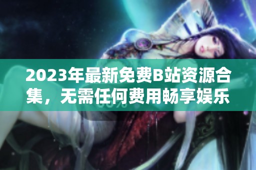 2023年最新免费B站资源合集，无需任何费用畅享娱乐