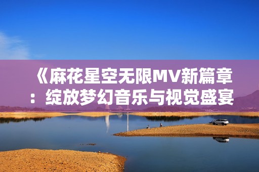 《麻花星空无限MV新篇章：绽放梦幻音乐与视觉盛宴》