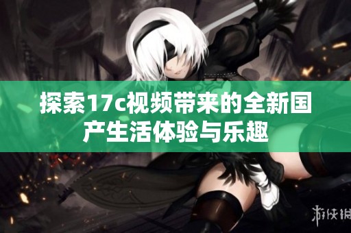 探索17c视频带来的全新国产生活体验与乐趣