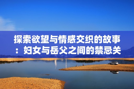 探索欲望与情感交织的故事：妇女与岳父之间的禁忌关系